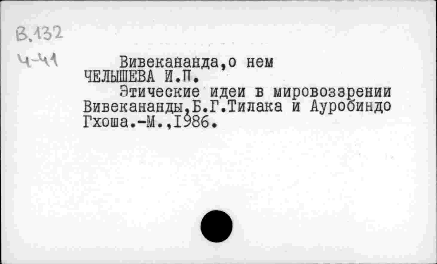 ﻿ВЛ32
ЧА А	Вивекананда.о нем
ЧЕЛЫШЕВА Й.П.
Этические идеи в мировоззрении Вивекананды.Б.Г.Тилака и Ауробиндо Гхоша.-М.,1986.